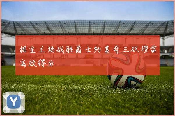 掘金主场战胜爵士约基奇三双穆雷高效得分