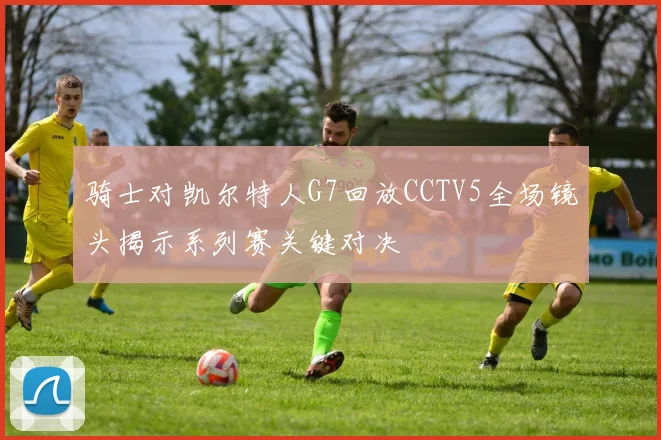 骑士对凯尔特人G7回放CCTV5全场镜头揭示系列赛关键对决