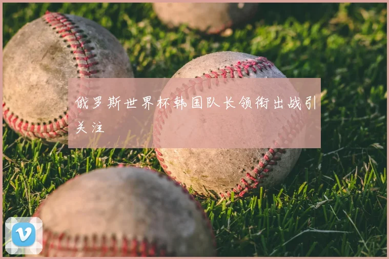 俄罗斯世界杯韩国队长领衔出战引关注