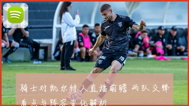 骑士对凯尔特人直播前瞻 两队交锋看点与阵容变化解析