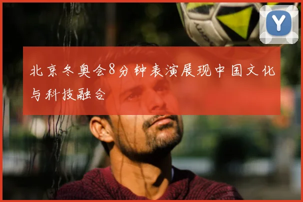 北京冬奥会8分钟表演展现中国文化与科技融合