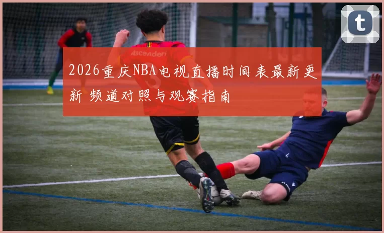 2026重庆NBA电视直播时间表最新更新 频道对照与观赛指南