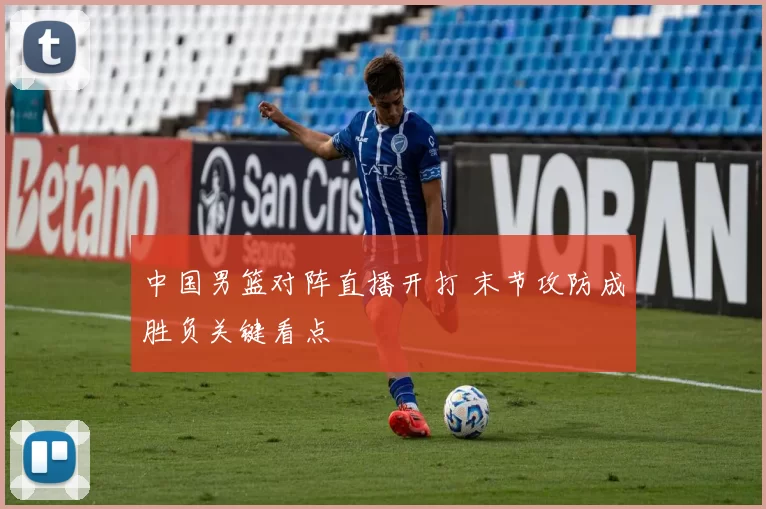 中国男篮对阵直播开打 末节攻防成胜负关键看点