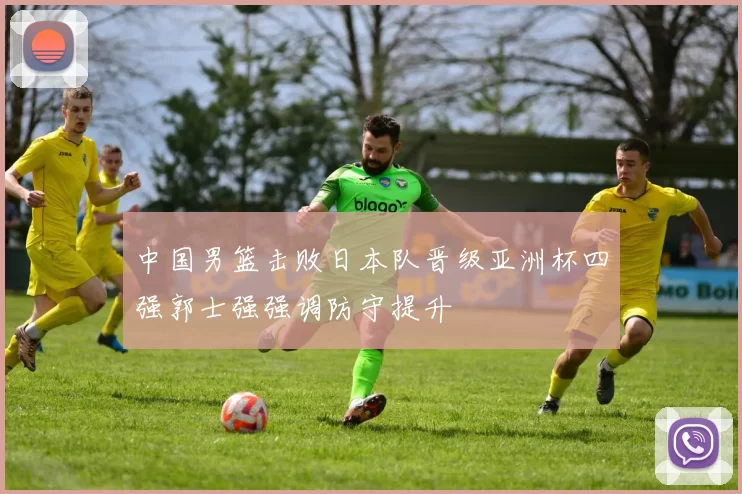 中国男篮击败日本队晋级亚洲杯四强郭士强强调防守提升