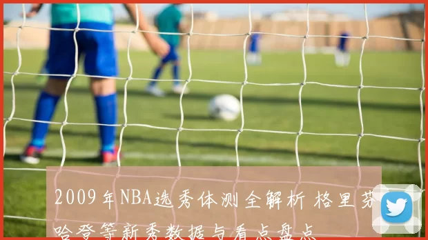 2009年NBA选秀体测全解析 格里芬哈登等新秀数据与看点盘点