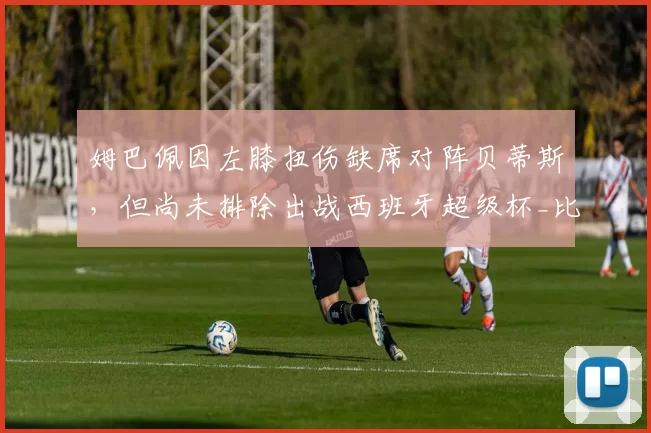 姆巴佩因左膝扭伤缺席对阵贝蒂斯，但尚未排除出战西班牙超级杯_比赛_欧冠_马德里竞技