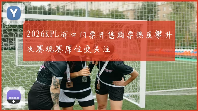 2026KPL海口门票开售购票热度攀升决赛观赛席位受关注