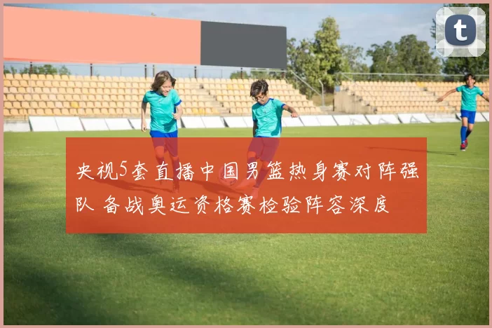 央视5套直播中国男篮热身赛对阵强队 备战奥运资格赛检验阵容深度