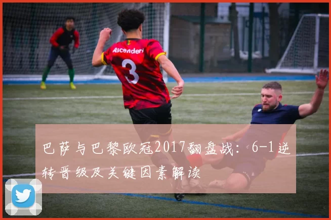 巴萨与巴黎欧冠2017翻盘战：6-1逆转晋级及关键因素解读