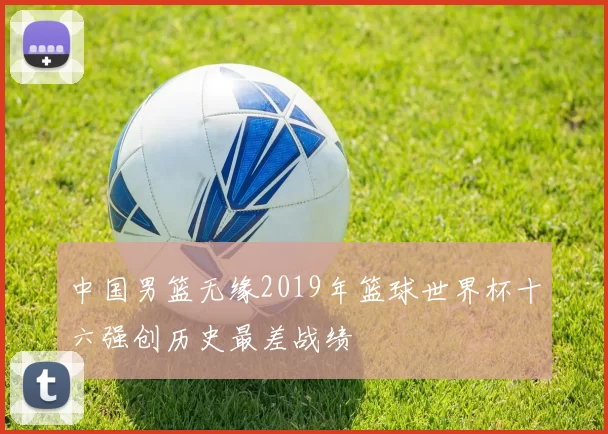 中国男篮无缘2019年篮球世界杯十六强创历史最差战绩