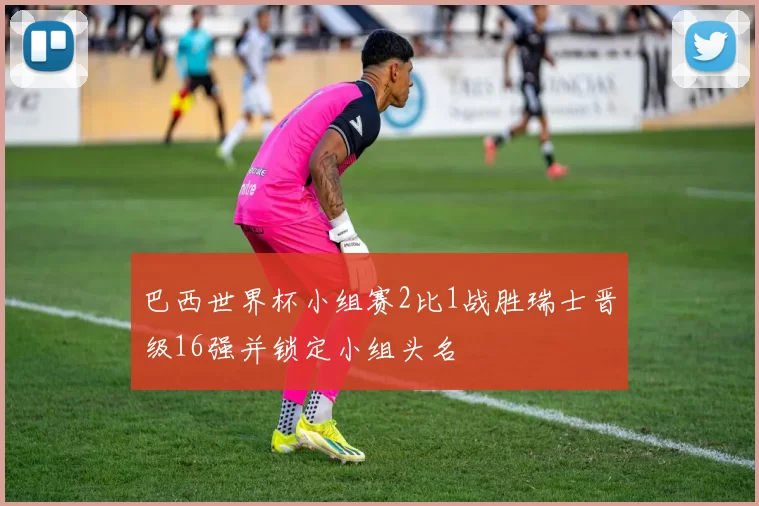 巴西世界杯小组赛2比1战胜瑞士晋级16强并锁定小组头名