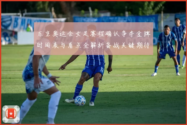 东京奥运会女足赛程确认争夺金牌时间表与看点全解析备战关键期待