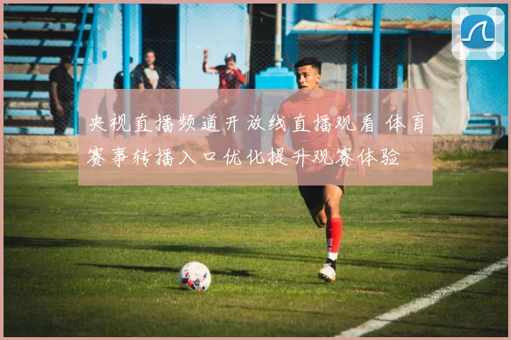 央视直播频道开放线直播观看 体育赛事转播入口优化提升观赛体验