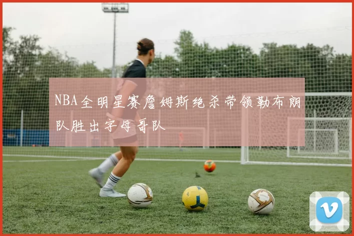 NBA全明星赛詹姆斯绝杀带领勒布朗队胜出字母哥队