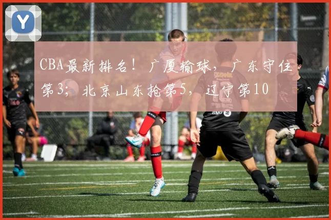 CBA最新排名！广厦输球，广东守住第3；北京山东抢第5，辽宁第10