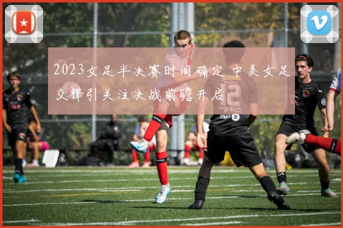 2023女足半决赛时间确定 中美女足交锋引关注决战前瞻开启