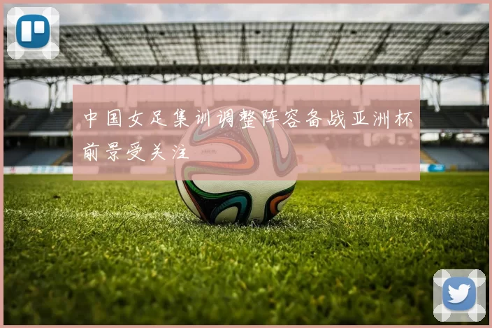 中国女足集训调整阵容备战亚洲杯前景受关注