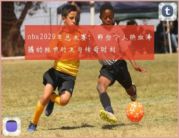 nba2020年总决赛：那些令人热血沸腾的经典对决与传奇时刻