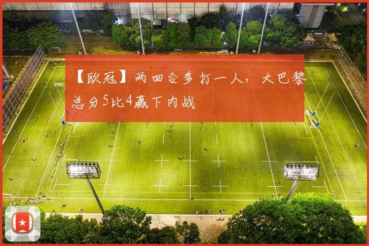 【欧冠】两回合多打一人，大巴黎总分5比4赢下内战