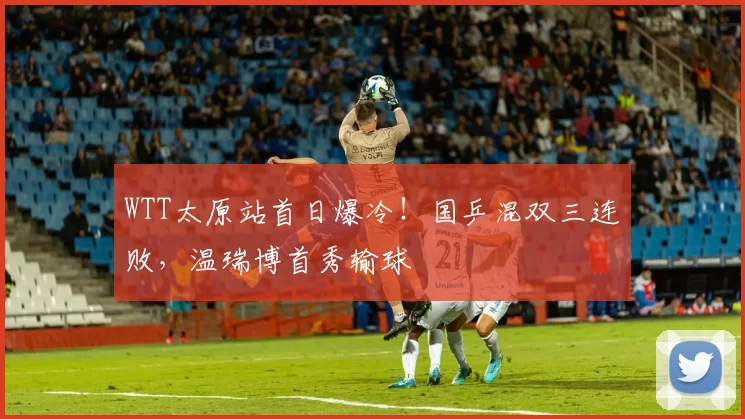 WTT太原站首日爆冷！国乒混双三连败，温瑞博首秀输球