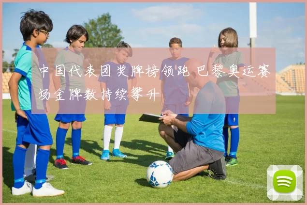 中国代表团奖牌榜领跑 巴黎奥运赛场金牌数持续攀升