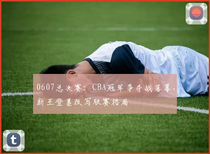 0607总决赛：CBA冠军争夺战落幕，新王登基改写联赛格局