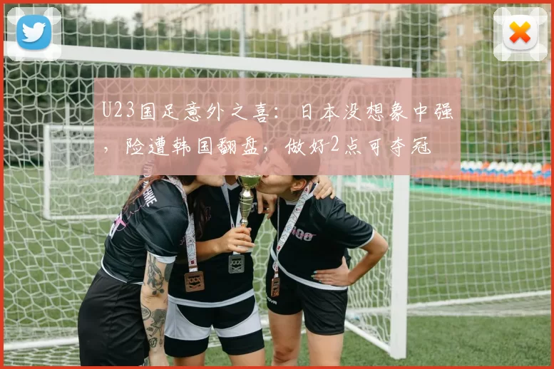 U23国足意外之喜：日本没想象中强，险遭韩国翻盘，做好2点可夺冠