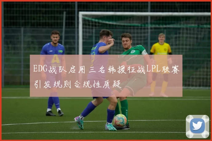 EDG战队启用三名韩援征战LPL联赛引发规则合规性质疑