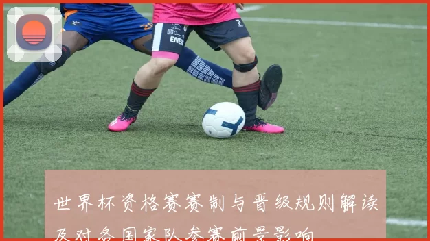 世界杯资格赛赛制与晋级规则解读及对各国家队参赛前景影响