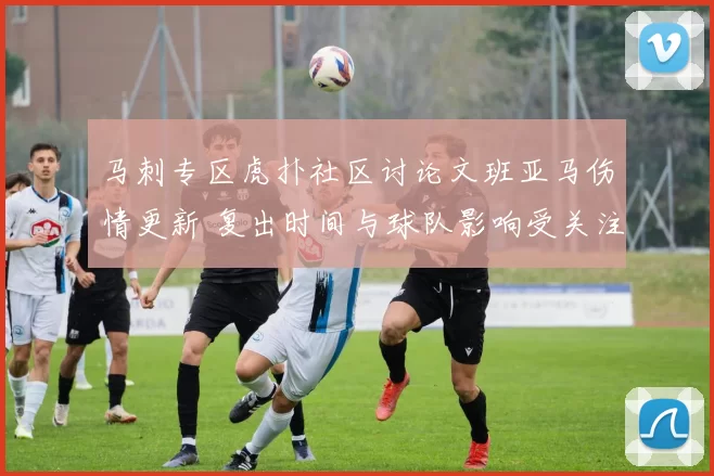 马刺专区虎扑社区讨论文班亚马伤情更新 复出时间与球队影响受关注