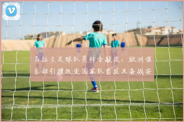 乌拉圭足球队员转会敲定，欧洲俱乐部引援改变国家队首发及备战安排