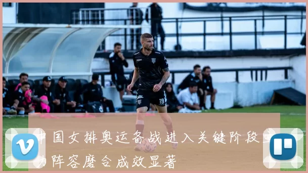 中国女排奥运备战进入关键阶段主力阵容磨合成效显著