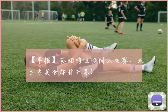 【早报】苏翊鸣惊险闯入决赛，米兰冬奥会即将开幕！