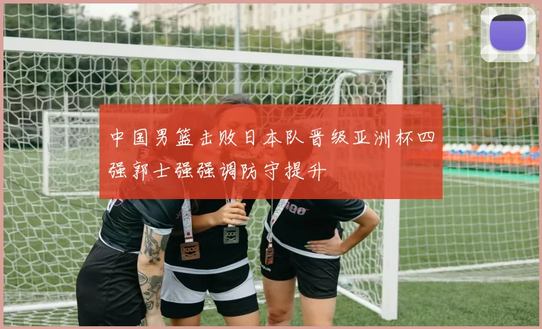 中国男篮击败日本队晋级亚洲杯四强郭士强强调防守提升