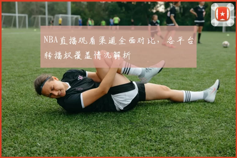 NBA直播观看渠道全面对比，各平台转播权覆盖情况解析