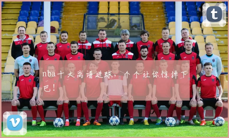 nba十大离谱进球，个个让你惊掉下巴！