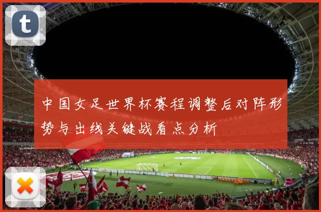 中国女足世界杯赛程调整后对阵形势与出线关键战看点分析