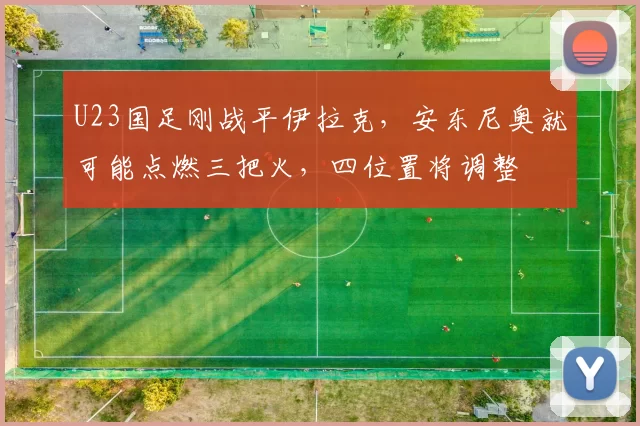 U23国足刚战平伊拉克，安东尼奥就可能点燃三把火，四位置将调整