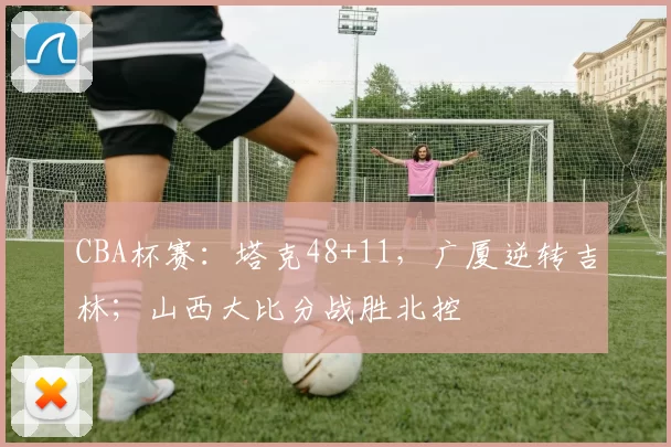 CBA杯赛：塔克48+11，广厦逆转吉林；山西大比分战胜北控