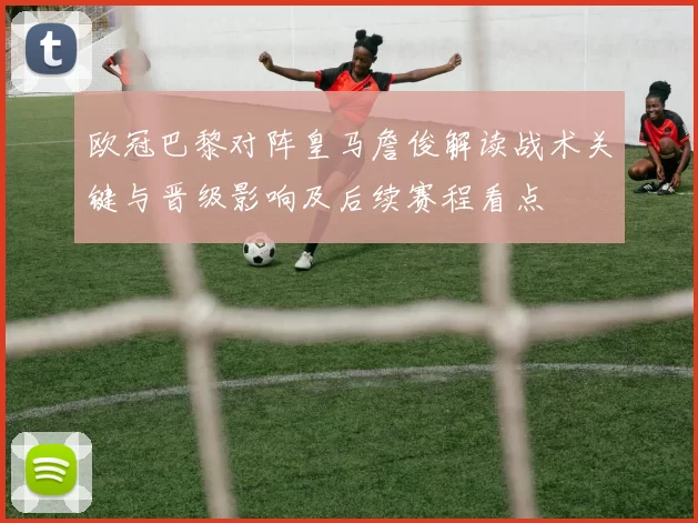 欧冠巴黎对阵皇马詹俊解读战术关键与晋级影响及后续赛程看点