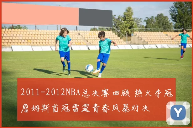 2011-2012NBA总决赛回顾 热火夺冠詹姆斯首冠雷霆青春风暴对决
