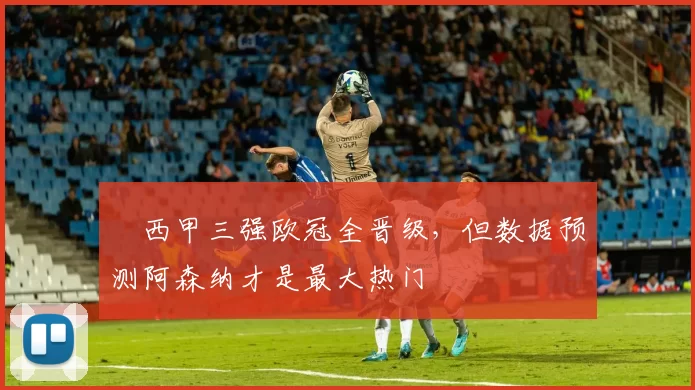 ​西甲三强欧冠全晋级，但数据预测阿森纳才是最大热门