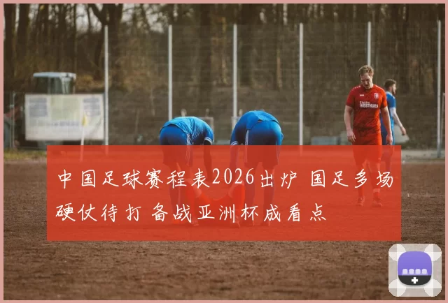 中国足球赛程表2026出炉 国足多场硬仗待打 备战亚洲杯成看点