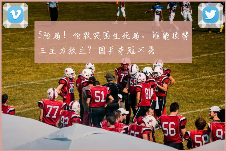 5险局！伦敦突围生死局，谁能顶替三主力救主？国乒夺冠不易