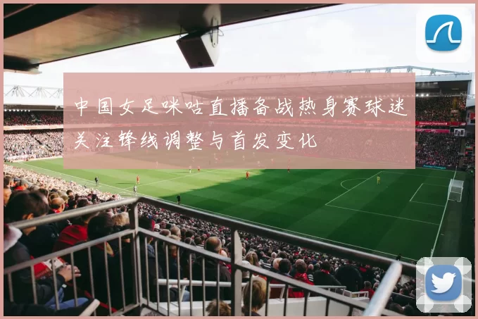中国女足咪咕直播备战热身赛球迷关注锋线调整与首发变化