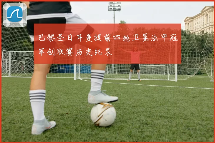 巴黎圣日耳曼提前四轮卫冕法甲冠军创联赛历史纪录