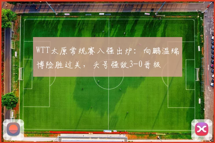 WTT太原常规赛八强出炉：向鹏温瑞博险胜过关，头号强敌3-0晋级