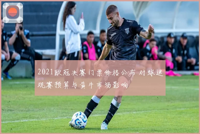 2021欧冠决赛门票价格公布 对球迷观赛预算与黄牛市场影响