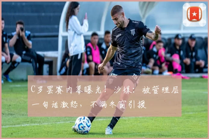 C罗罢赛内幕曝光！沙媒：被管理层一句话激怒，不满冬窗引援