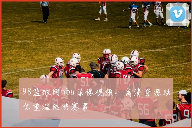98篮球网nba录像视频，高清资源助你重温经典赛事